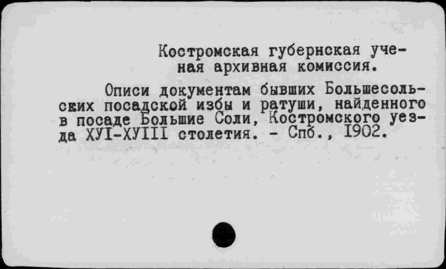 ﻿Костромская губернская ученая архивная комиссия.
Описи документам бывших Большесоль-свих посадской избы и ратуши, найденного в посаде Большие Соли, Костромского уезда ХУІ-ХУІІІ столетия. - Спб.» 1902.